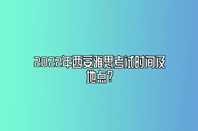 2022年西安雅思考试时间及地点?