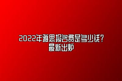 2022年雅思报名费是多少钱？最新出炉