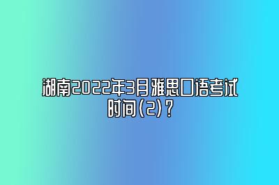 湖南2022年3月雅思口语考试时间(2)？