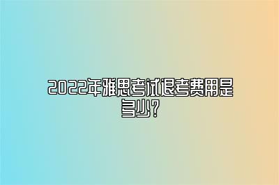 2022年雅思考试退考费用是多少？