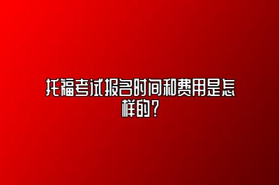 托福考试报名时间和费用是怎样的？