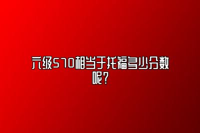 六级570相当于托福多少分数呢？