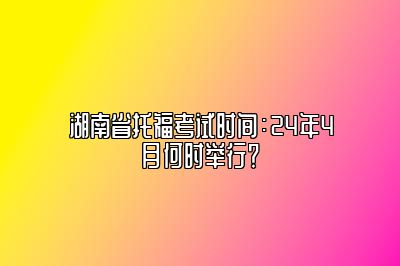 湖南省托福考试时间：24年4月何时举行？