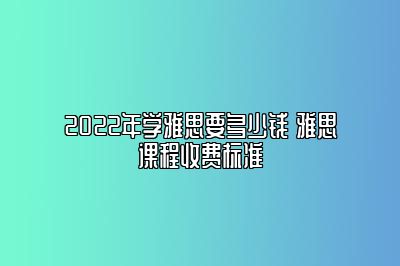 2022年学雅思要多少钱 雅思课程收费标准