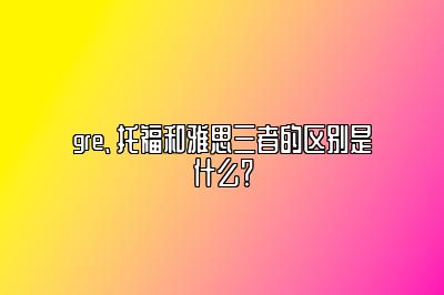 gre、托福和雅思三者的区别是什么？