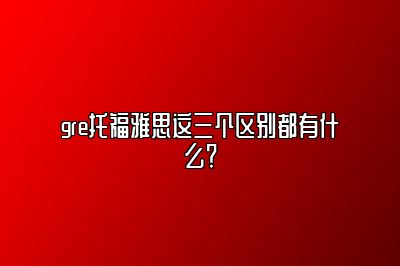 gre托福雅思这三个区别都有什么？