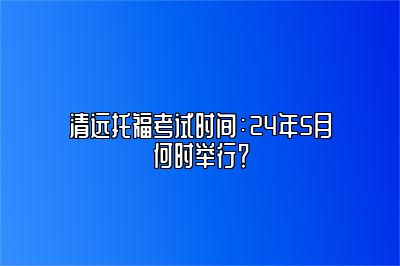 清远托福考试时间：24年5月何时举行？