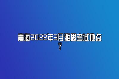 青海2022年3月雅思考试地点？