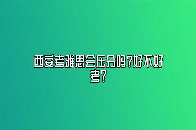 西安考雅思会压分吗？好不好考？