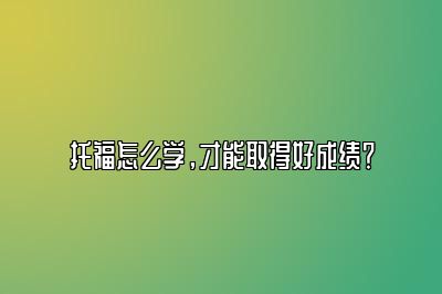 托福怎么学，才能取得好成绩？