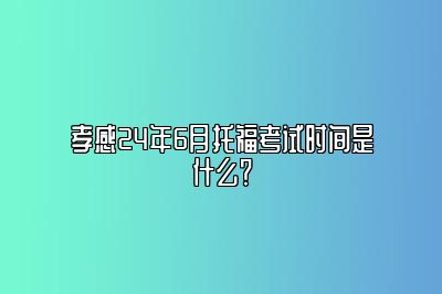 孝感24年6月托福考试时间是什么？