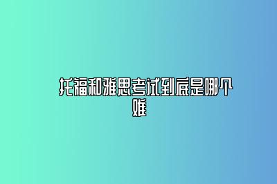 ​托福和雅思考试到底是哪个难