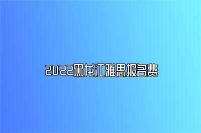 2022黑龙江雅思报名费