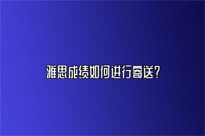 雅思成绩如何进行寄送？