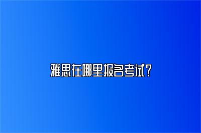 雅思在哪里报名考试？