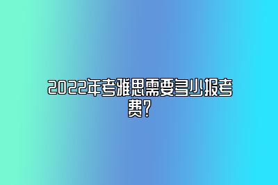 2022年考雅思需要多少报考费？