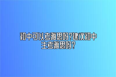 初中可以考雅思吗？建议初中生考雅思吗？