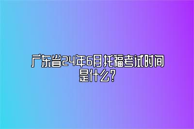广东省24年6月托福考试时间是什么？
