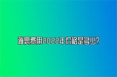 雅思费用2022年价格是多少？