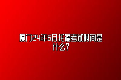 厦门24年6月托福考试时间是什么？