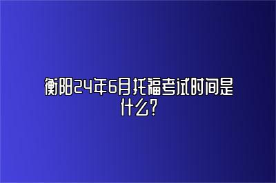 衡阳24年6月托福考试时间是什么？