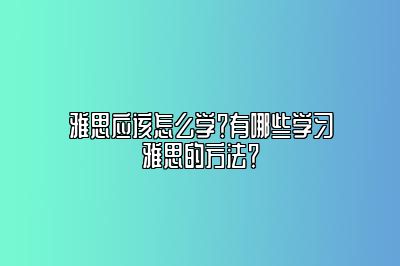 雅思应该怎么学？有哪些学习雅思的方法？