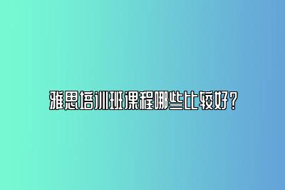 雅思培训班课程哪些比较好？