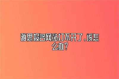 雅思报名网站打不开了，该怎么办？