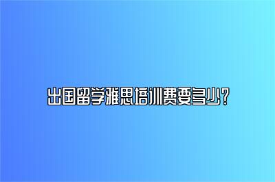 出国留学雅思培训费要多少？