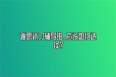 雅思补习辅导班，应该如何选择？