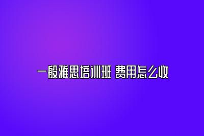 一般雅思培训班 费用怎么收