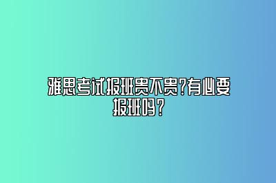 雅思考试报班贵不贵？有必要报班吗？