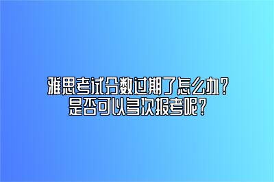 雅思考试分数过期了怎么办？是否可以多次报考呢？