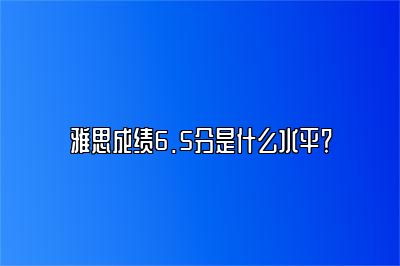 雅思成绩6.5分是什么水平？