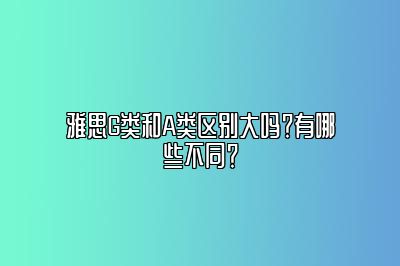 雅思G类和A类区别大吗？有哪些不同？