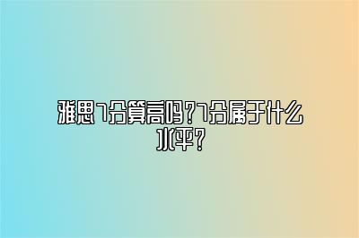 雅思7分算高吗？7分属于什么水平？