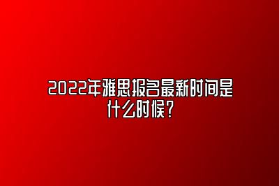 2022年雅思报名最新时间是什么时候？