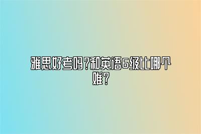 雅思好考吗？和英语6级比哪个难？