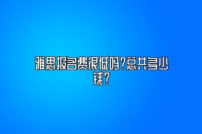 雅思报名费很低吗？总共多少钱？