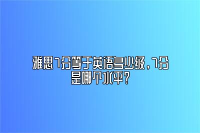 雅思7分等于英语多少级，7分是哪个水平？