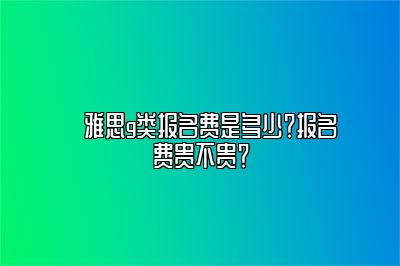 ​雅思g类报名费是多少？报名费贵不贵？