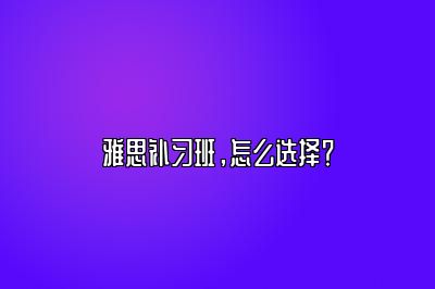 雅思补习班，怎么选择？