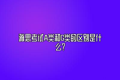 雅思考试A类和G类的区别是什么？