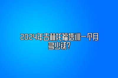 2024年吉林托福培训一个月多少钱?