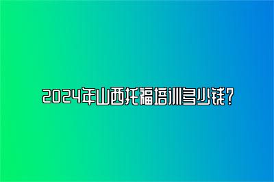 2024年山西托福培训多少钱？