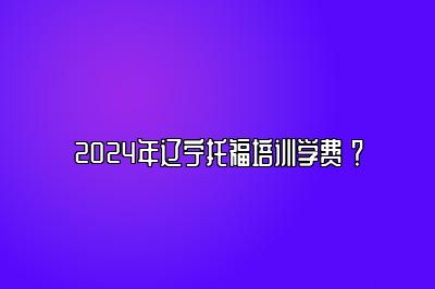 2024年辽宁托福培训学费 ？