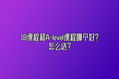 IB课程和A-level课程哪个好？怎么选？