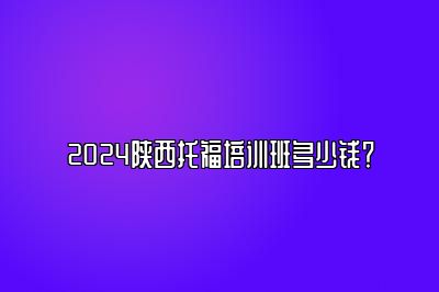 2024陕西托福培训班多少钱？