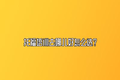 托福培训去哪儿好怎么选？