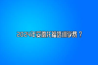 2024年安徽托福培训学费 ？